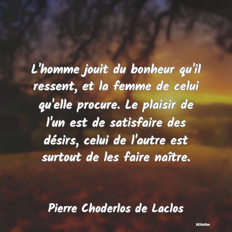 image de citation: L'homme jouit du bonheur qu'il ressent, et la femme de celui qu'elle procure. Le plaisir de l'un est de satisfaire des désirs, celui de l'autre est surtout de les faire naître.