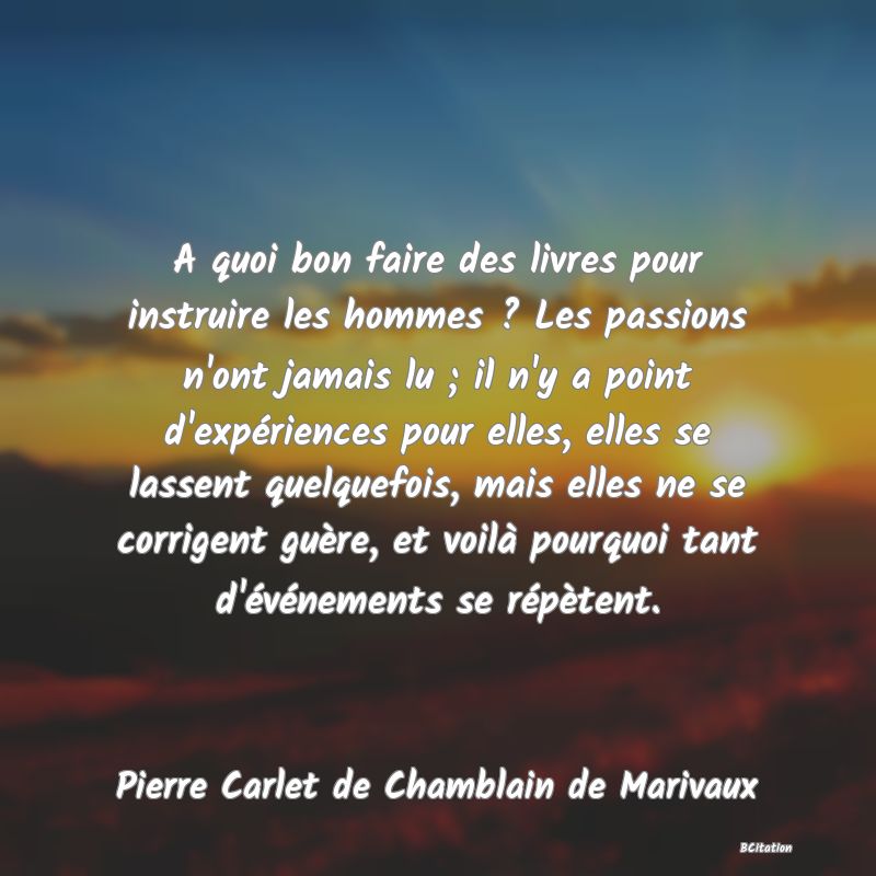 image de citation: A quoi bon faire des livres pour instruire les hommes ? Les passions n'ont jamais lu ; il n'y a point d'expériences pour elles, elles se lassent quelquefois, mais elles ne se corrigent guère, et voilà pourquoi tant d'événements se répètent.