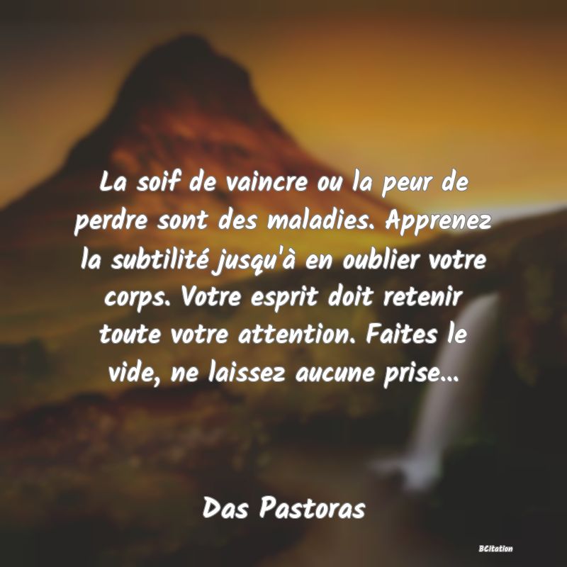 image de citation: La soif de vaincre ou la peur de perdre sont des maladies. Apprenez la subtilité jusqu'à en oublier votre corps. Votre esprit doit retenir toute votre attention. Faites le vide, ne laissez aucune prise...