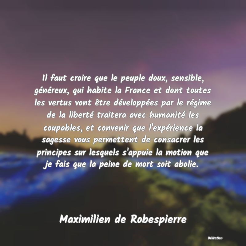 image de citation: Il faut croire que le peuple doux, sensible, généreux, qui habite la France et dont toutes les vertus vont être développées par le régime de la liberté traitera avec humanité les coupables, et convenir que l'expérience la sagesse vous permettent de consacrer les principes sur lesquels s'appuie la motion que je fais que la peine de mort soit abolie.