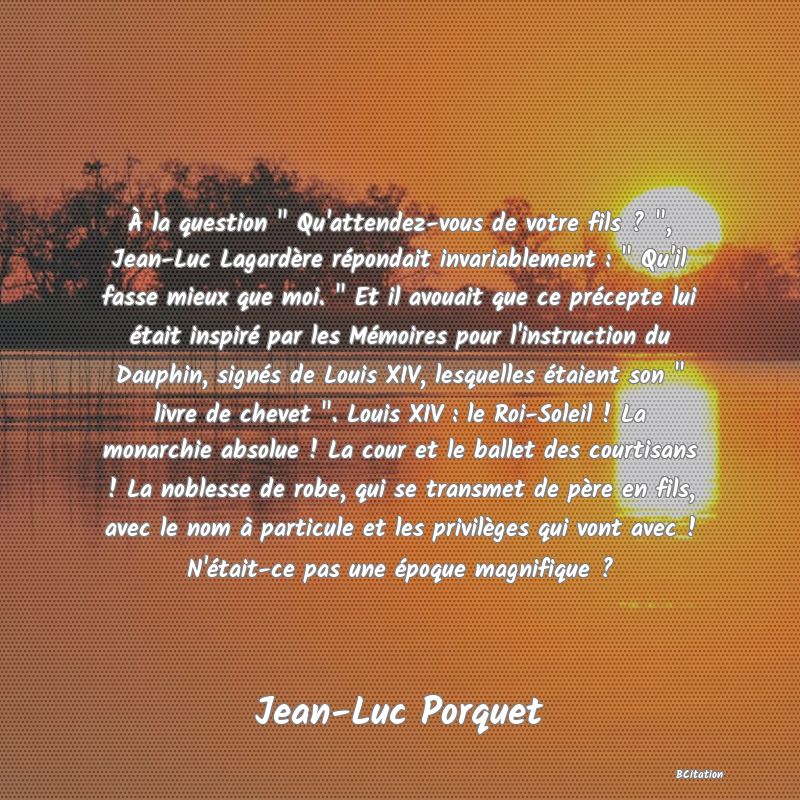 image de citation: À la question   Qu'attendez-vous de votre fils ?  , Jean-Luc Lagardère répondait invariablement :   Qu'il fasse mieux que moi.   Et il avouait que ce précepte lui était inspiré par les Mémoires pour l'instruction du Dauphin, signés de Louis XIV, lesquelles étaient son   livre de chevet  . Louis XIV : le Roi-Soleil ! La monarchie absolue ! La cour et le ballet des courtisans ! La noblesse de robe, qui se transmet de père en fils, avec le nom à particule et les privilèges qui vont avec ! N'était-ce pas une époque magnifique ?