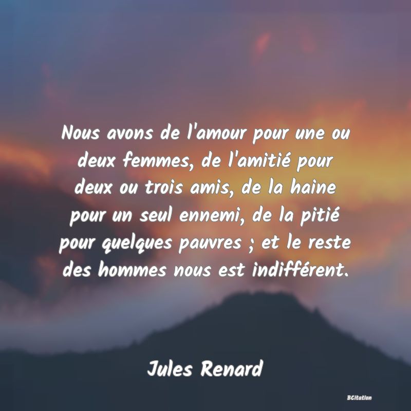 image de citation: Nous avons de l'amour pour une ou deux femmes, de l'amitié pour deux ou trois amis, de la haine pour un seul ennemi, de la pitié pour quelques pauvres ; et le reste des hommes nous est indifférent.