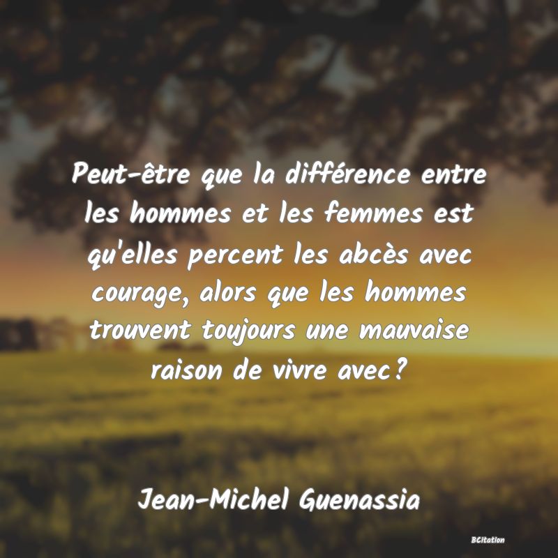 Belle Citation - Peut-être que la différence entre les hommes et les femmes est qu'elles percent les abcès avec courage, alors que les hommes trouvent toujours une mauvaise raison de vivre avec? - Jean-Michel Guenassia