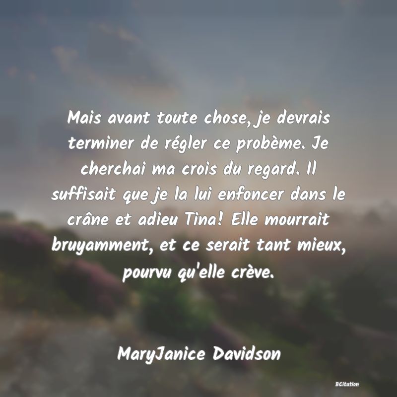 image de citation: Mais avant toute chose, je devrais terminer de régler ce probème. Je cherchai ma crois du regard. Il suffisait que je la lui enfoncer dans le crâne et adieu Tina! Elle mourrait bruyamment, et ce serait tant mieux, pourvu qu'elle crève.