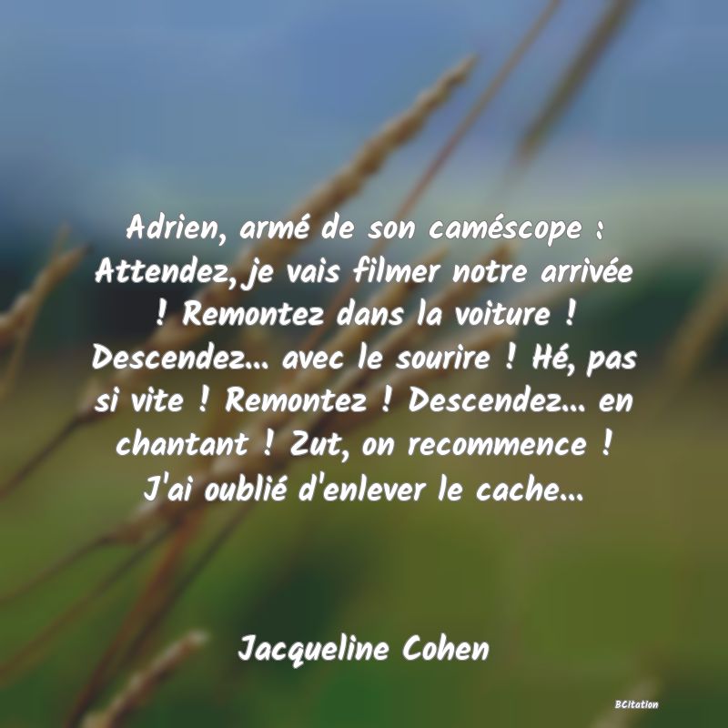 image de citation: Adrien, armé de son caméscope : Attendez, je vais filmer notre arrivée ! Remontez dans la voiture ! Descendez... avec le sourire ! Hé, pas si vite ! Remontez ! Descendez... en chantant ! Zut, on recommence ! J'ai oublié d'enlever le cache...