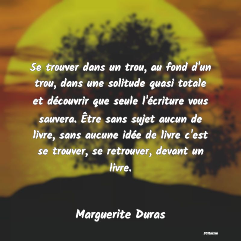 Belle Citation - Se trouver dans un trou, au fond d'un trou, dans une solitude quasi totale et découvrir que seule l'écriture vous sauvera. Être sans sujet aucun de livre, sans aucune idée de livre c'est se trouver, se retrouver, devant un livre. - Marguerite Duras