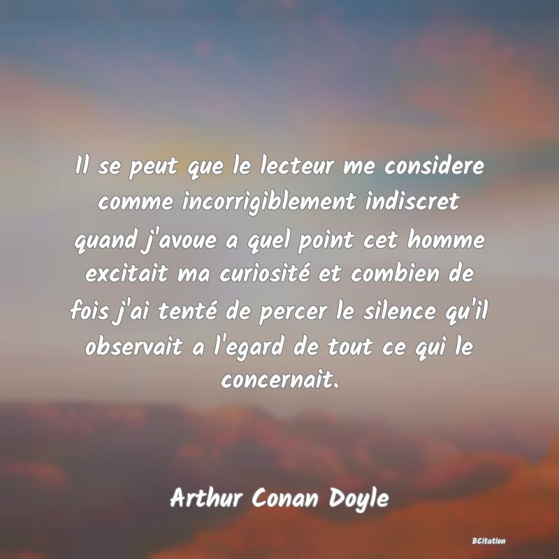 image de citation: Il se peut que le lecteur me considere comme incorrigiblement indiscret quand j'avoue a quel point cet homme excitait ma curiosité et combien de fois j'ai tenté de percer le silence qu'il observait a l'egard de tout ce qui le concernait.