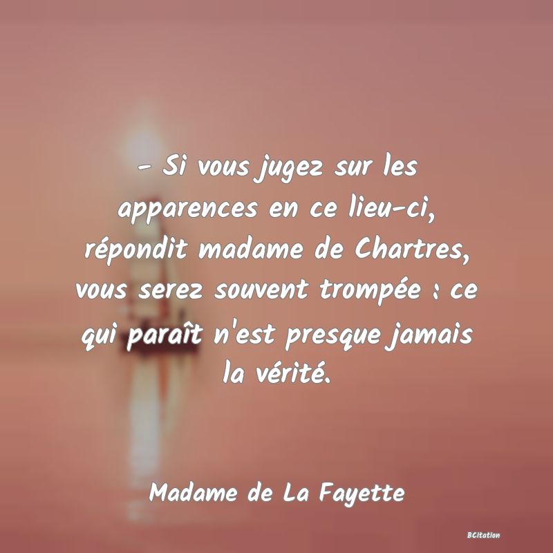 image de citation: - Si vous jugez sur les apparences en ce lieu-ci, répondit madame de Chartres, vous serez souvent trompée : ce qui paraît n'est presque jamais la vérité.