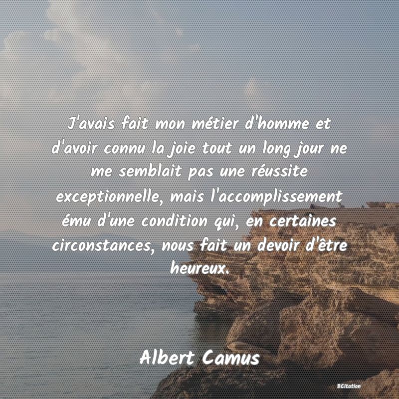 image de citation: J'avais fait mon métier d'homme et d'avoir connu la joie tout un long jour ne me semblait pas une réussite exceptionnelle, mais l'accomplissement ému d'une condition qui, en certaines circonstances, nous fait un devoir d'être heureux.