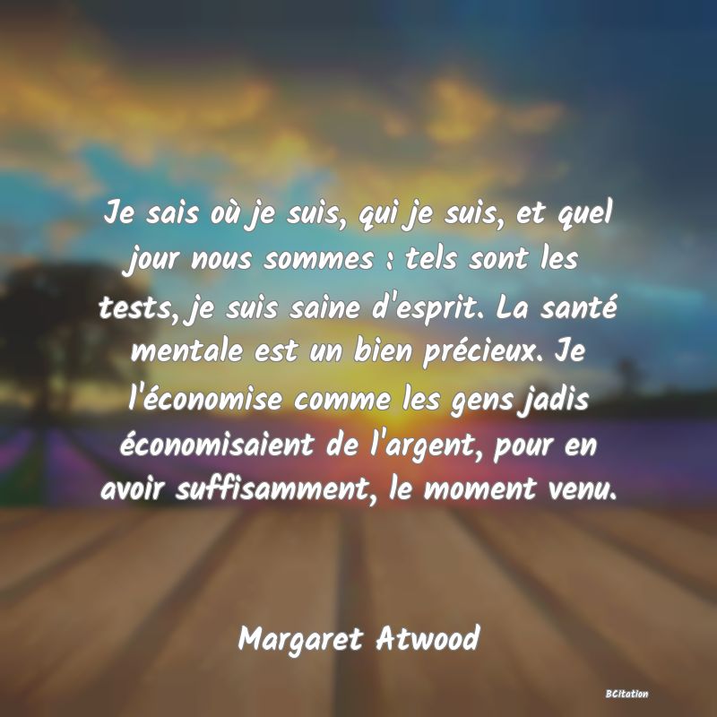 image de citation: Je sais où je suis, qui je suis, et quel jour nous sommes : tels sont les tests, je suis saine d'esprit. La santé mentale est un bien précieux. Je l'économise comme les gens jadis économisaient de l'argent, pour en avoir suffisamment, le moment venu.