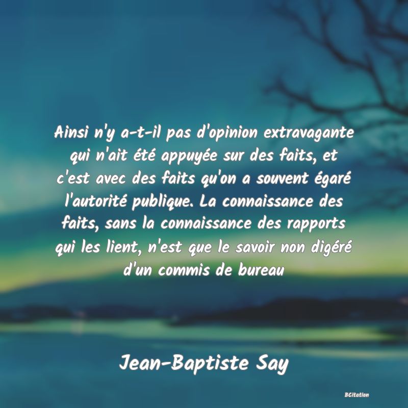 image de citation: Ainsi n'y a-t-il pas d'opinion extravagante qui n'ait été appuyée sur des faits, et c'est avec des faits qu'on a souvent égaré l'autorité publique. La connaissance des faits, sans la connaissance des rapports qui les lient, n'est que le savoir non digéré d'un commis de bureau