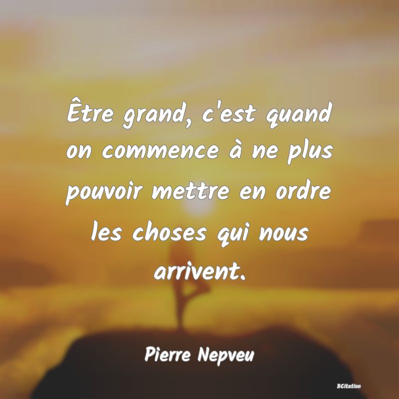 Belle Citation - Être grand, c'est quand on commence à ne plus pouvoir mettre en ordre les choses qui nous arrivent. - Pierre Nepveu