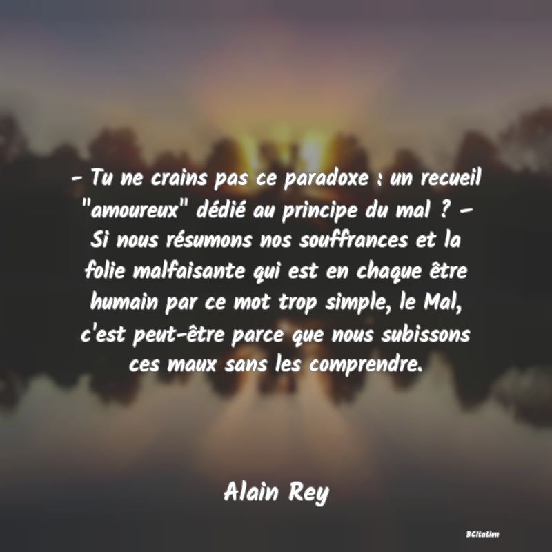 image de citation: - Tu ne crains pas ce paradoxe : un recueil  amoureux  dédié au principe du mal ? – Si nous résumons nos souffrances et la folie malfaisante qui est en chaque être humain par ce mot trop simple, le Mal, c'est peut-être parce que nous subissons ces maux sans les comprendre.