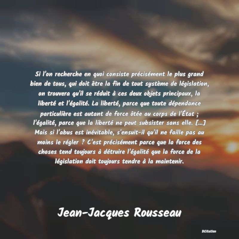 image de citation: Si l'on recherche en quoi consiste précisément le plus grand bien de tous, qui doit être la fin de tout système de législation, on trouvera qu'il se réduit à ces deux objets principaux, la liberté et l'égalité. La liberté, parce que toute dépendance particulière est autant de force ôtée au corps de l'État ; l'égalité, parce que la liberté ne peut subsister sans elle. [...] Mais si l'abus est inévitable, s'ensuit-il qu'il ne faille pas au moins le régler ? C'est précisément parce que la force des choses tend toujours à détruire l'égalité que la force de la législation doit toujours tendre à la maintenir.