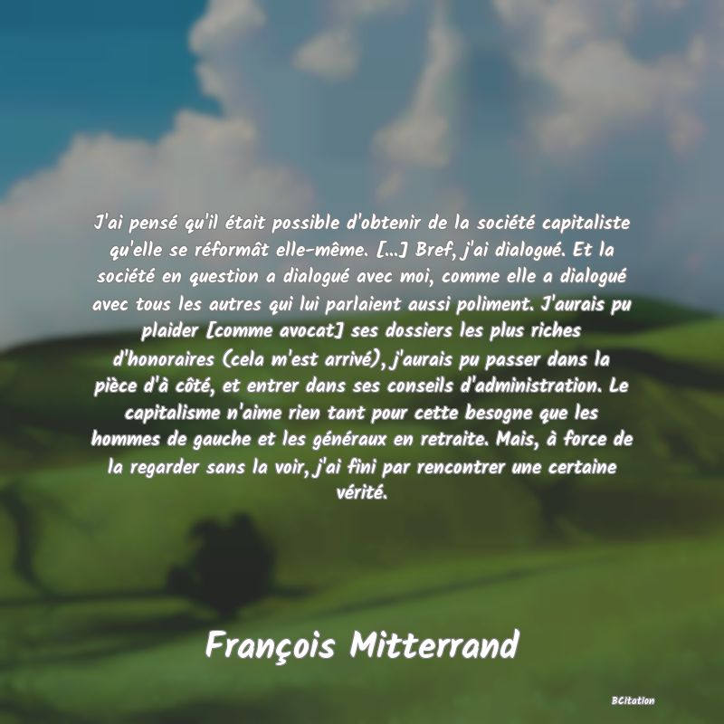 Belle Citation - J'ai pensé qu'il était possible d'obtenir de la société capitaliste qu'elle se réformât elle-même. [...] Bref, j'ai dialogué. Et la société en question a dialogué avec moi, comme elle a dialogué avec tous les autres qui lui parlaient aussi poliment. J'aurais pu plaider [comme avocat] ses dossiers les plus riches d'honoraires (cela m'est arrivé), j'aurais pu passer dans la pièce d'à côté, et entrer dans ses conseils d'administration. Le capitalisme n'aime rien tant pour cette besogne que les hommes de gauche et les généraux en retraite. Mais, à force de la regarder sans la voir, j'ai fini par rencontrer une certaine vérité. - François Mitterrand