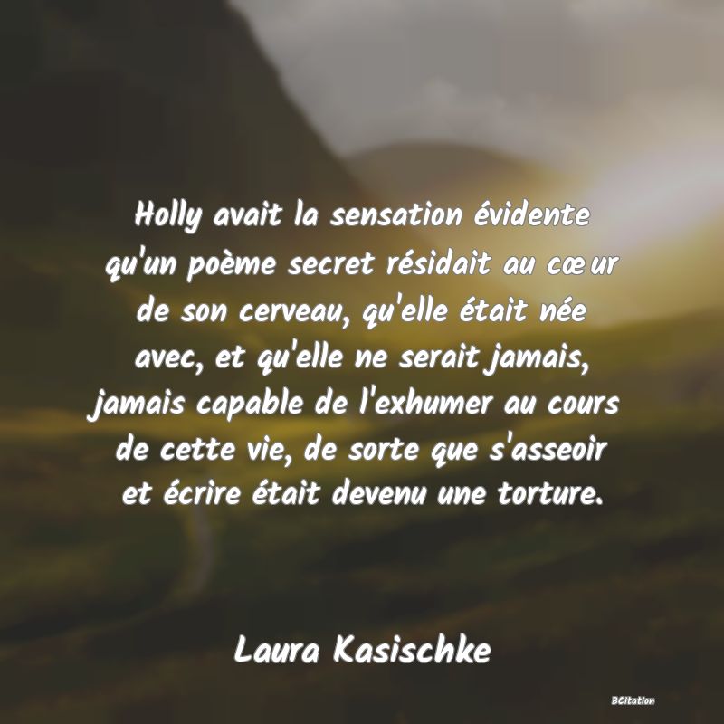 image de citation: Holly avait la sensation évidente qu'un poème secret résidait au cœur de son cerveau, qu'elle était née avec, et qu'elle ne serait jamais, jamais capable de l'exhumer au cours de cette vie, de sorte que s'asseoir et écrire était devenu une torture.