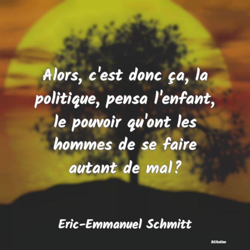 Belle Citation - Alors, c'est donc ça, la politique, pensa l'enfant, le pouvoir qu'ont les hommes de se faire autant de mal? - Eric-Emmanuel Schmitt