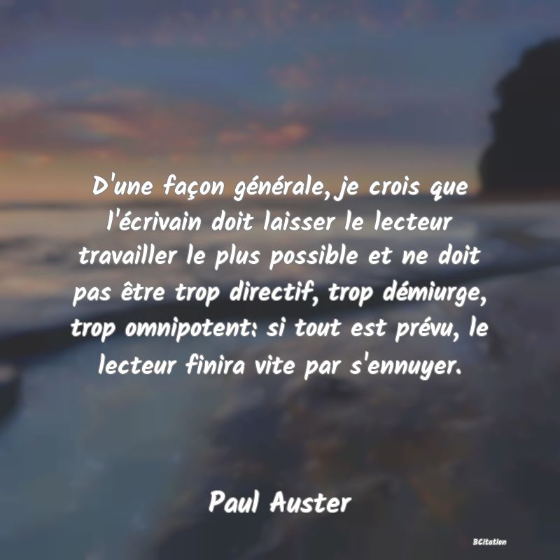 image de citation: D'une façon générale, je crois que l'écrivain doit laisser le lecteur travailler le plus possible et ne doit pas être trop directif, trop démiurge, trop omnipotent: si tout est prévu, le lecteur finira vite par s'ennuyer.