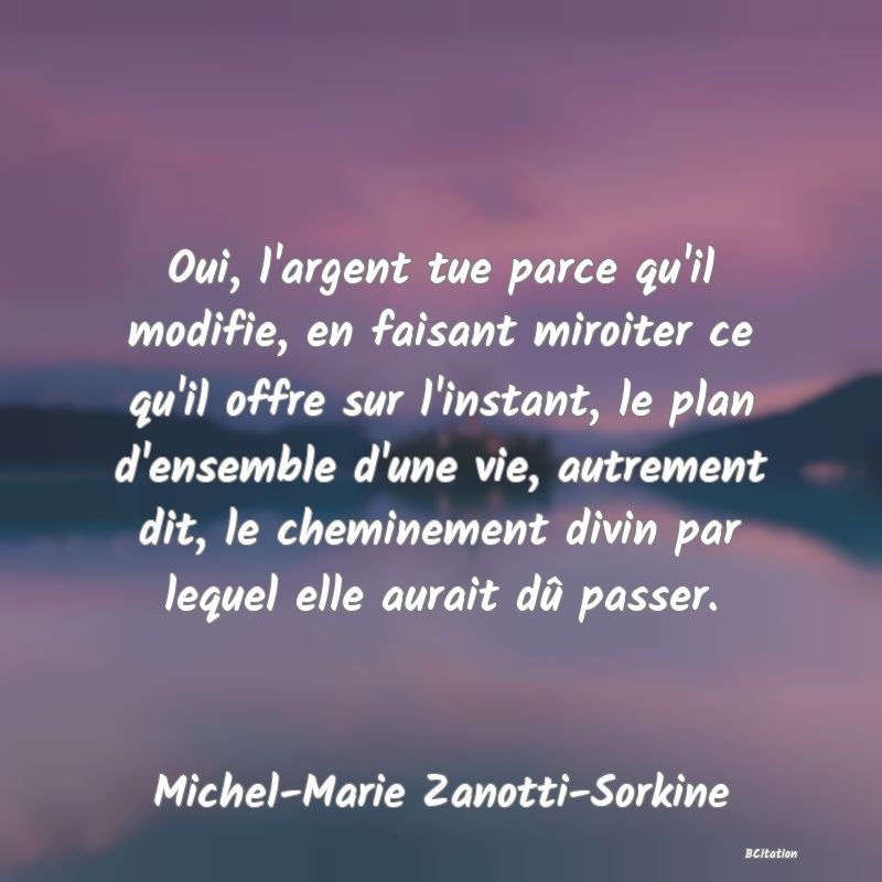 image de citation: Oui, l'argent tue parce qu'il modifie, en faisant miroiter ce qu'il offre sur l'instant, le plan d'ensemble d'une vie, autrement dit, le cheminement divin par lequel elle aurait dû passer.