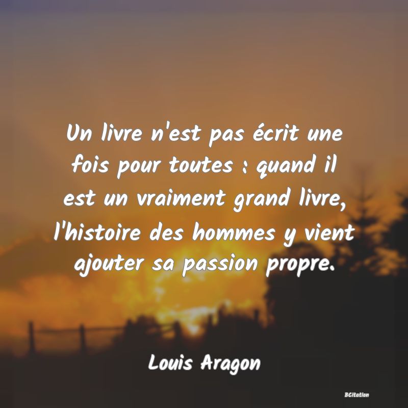 Belle Citation - Un livre n'est pas écrit une fois pour toutes : quand il est un vraiment grand livre, l'histoire des hommes y vient ajouter sa passion propre. - Louis Aragon
