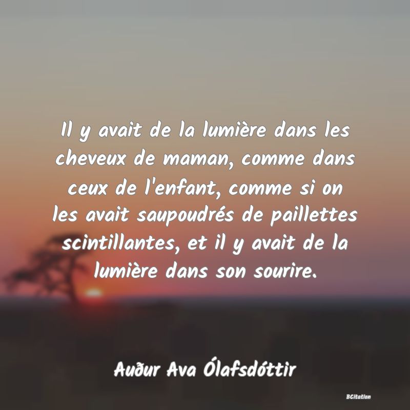 image de citation: Il y avait de la lumière dans les cheveux de maman, comme dans ceux de l'enfant, comme si on les avait saupoudrés de paillettes scintillantes, et il y avait de la lumière dans son sourire.