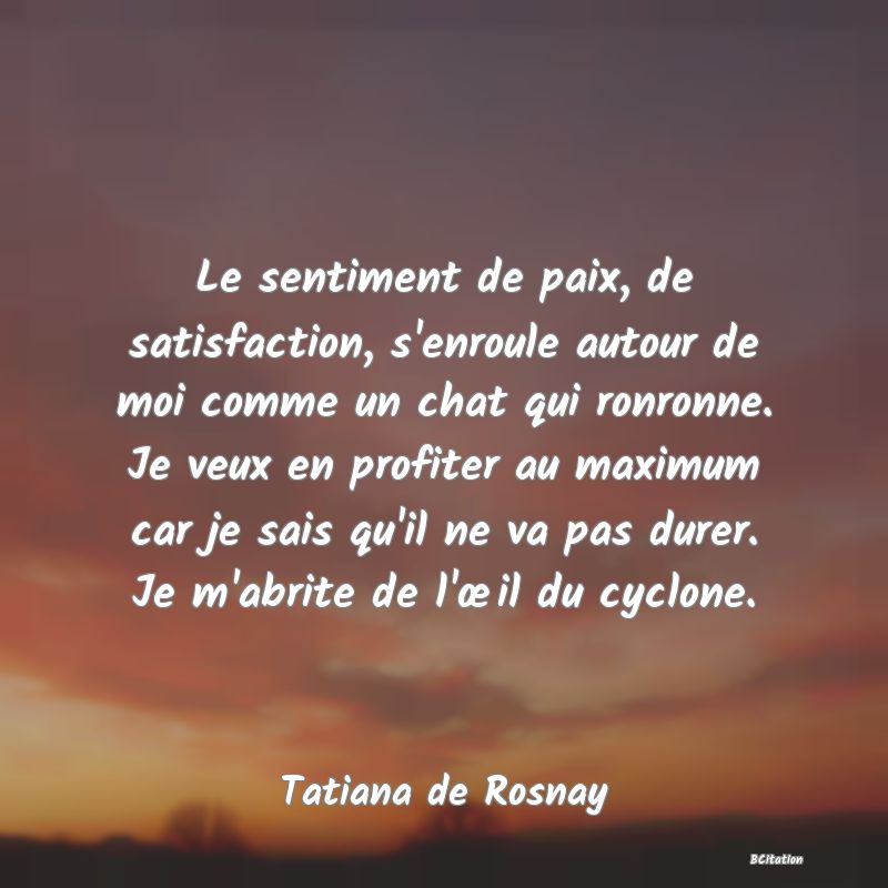 Belle Citation - Le sentiment de paix, de satisfaction, s'enroule autour de moi comme un chat qui ronronne. Je veux en profiter au maximum car je sais qu'il ne va pas durer. Je m'abrite de l'œil du cyclone. - Tatiana de Rosnay