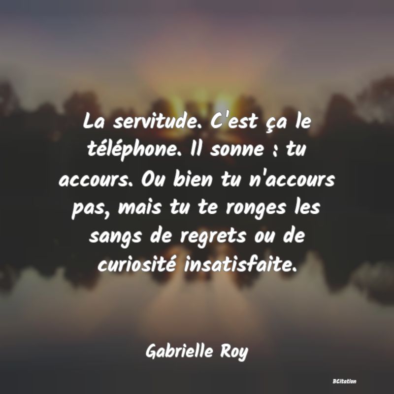 Belle Citation - La servitude. C'est ça le téléphone. Il sonne : tu accours. Ou bien tu n'accours pas, mais tu te ronges les sangs de regrets ou de curiosité insatisfaite. - Gabrielle Roy