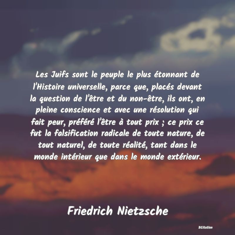 image de citation: Les Juifs sont le peuple le plus étonnant de l'Histoire universelle, parce que, placés devant la question de l'être et du non-être, ils ont, en pleine conscience et avec une résolution qui fait peur, préféré l'être à tout prix ; ce prix ce fut la falsification radicale de toute nature, de tout naturel, de toute réalité, tant dans le monde intérieur que dans le monde extérieur.