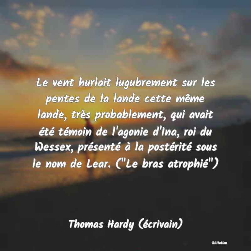 image de citation: Le vent hurlait lugubrement sur les pentes de la lande cette même lande, très probablement, qui avait été témoin de l'agonie d'Ina, roi du Wessex, présenté à la postérité sous le nom de Lear. ( Le bras atrophié )