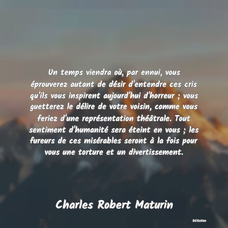 image de citation: Un temps viendra où, par ennui, vous éprouverez autant de désir d'entendre ces cris qu'ils vous inspirent aujourd'hui d'horreur ; vous guetterez le délire de votre voisin, comme vous feriez d'une représentation théâtrale. Tout sentiment d'humanité sera éteint en vous ; les fureurs de ces misérables seront à la fois pour vous une torture et un divertissement.