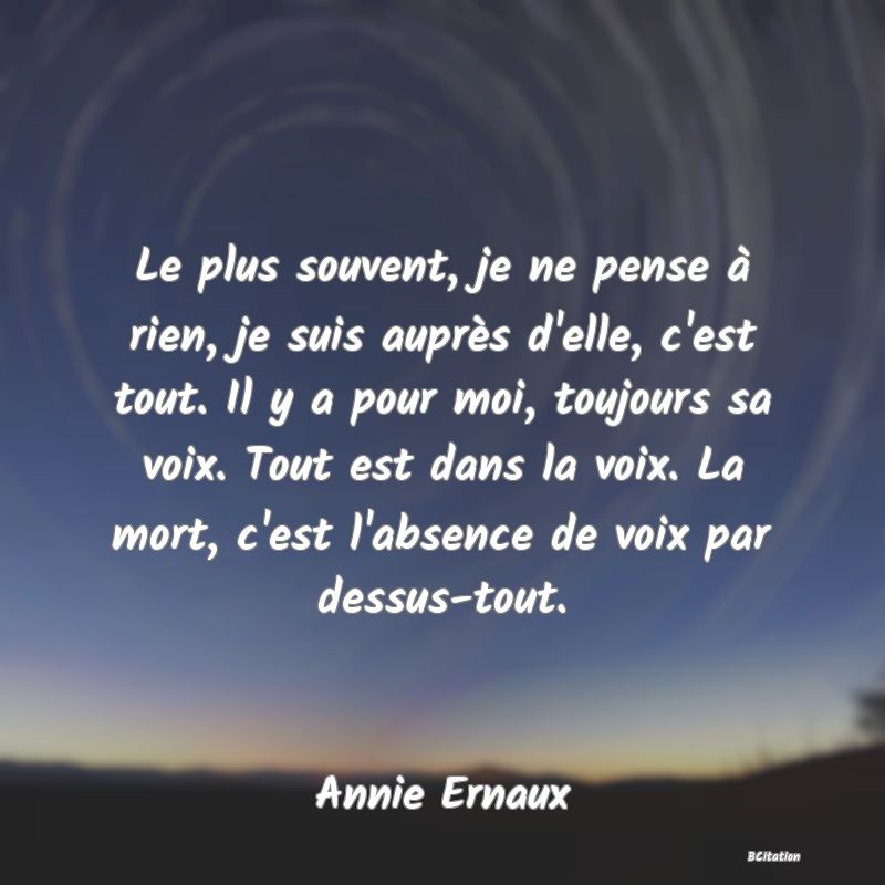 image de citation: Le plus souvent, je ne pense à rien, je suis auprès d'elle, c'est tout. Il y a pour moi, toujours sa voix. Tout est dans la voix. La mort, c'est l'absence de voix par dessus-tout.