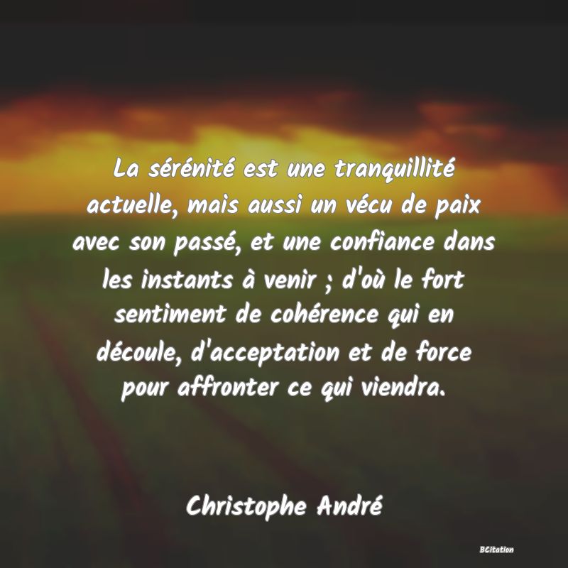 image de citation: La sérénité est une tranquillité actuelle, mais aussi un vécu de paix avec son passé, et une confiance dans les instants à venir ; d'où le fort sentiment de cohérence qui en découle, d'acceptation et de force pour affronter ce qui viendra.