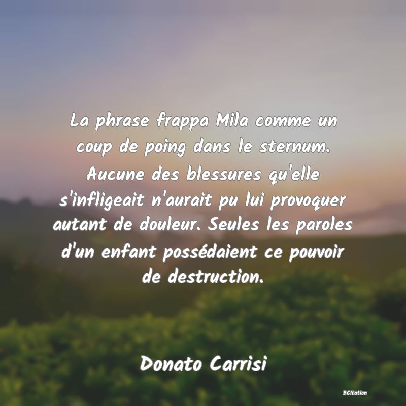 image de citation: La phrase frappa Mila comme un coup de poing dans le sternum. Aucune des blessures qu'elle s'infligeait n'aurait pu lui provoquer autant de douleur. Seules les paroles d'un enfant possédaient ce pouvoir de destruction.