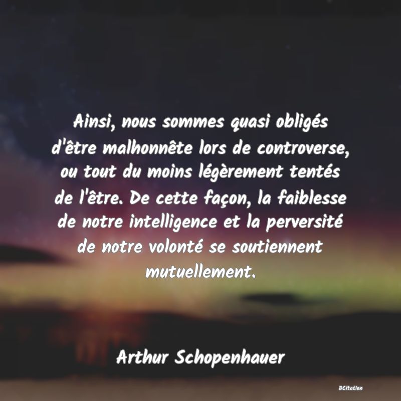 image de citation: Ainsi, nous sommes quasi obligés d'être malhonnête lors de controverse, ou tout du moins légèrement tentés de l'être. De cette façon, la faiblesse de notre intelligence et la perversité de notre volonté se soutiennent mutuellement.