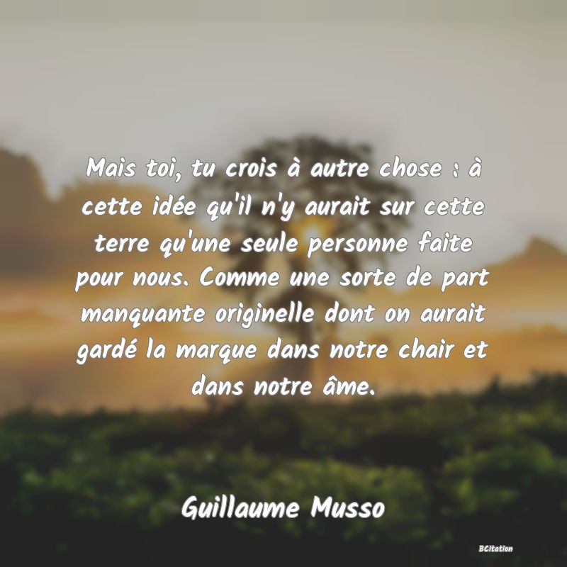 Belle Citation - Mais toi, tu crois à autre chose : à cette idée qu'il n'y aurait sur cette terre qu'une seule personne faite pour nous. Comme une sorte de part manquante originelle dont on aurait gardé la marque dans notre chair et dans notre âme. - Guillaume Musso