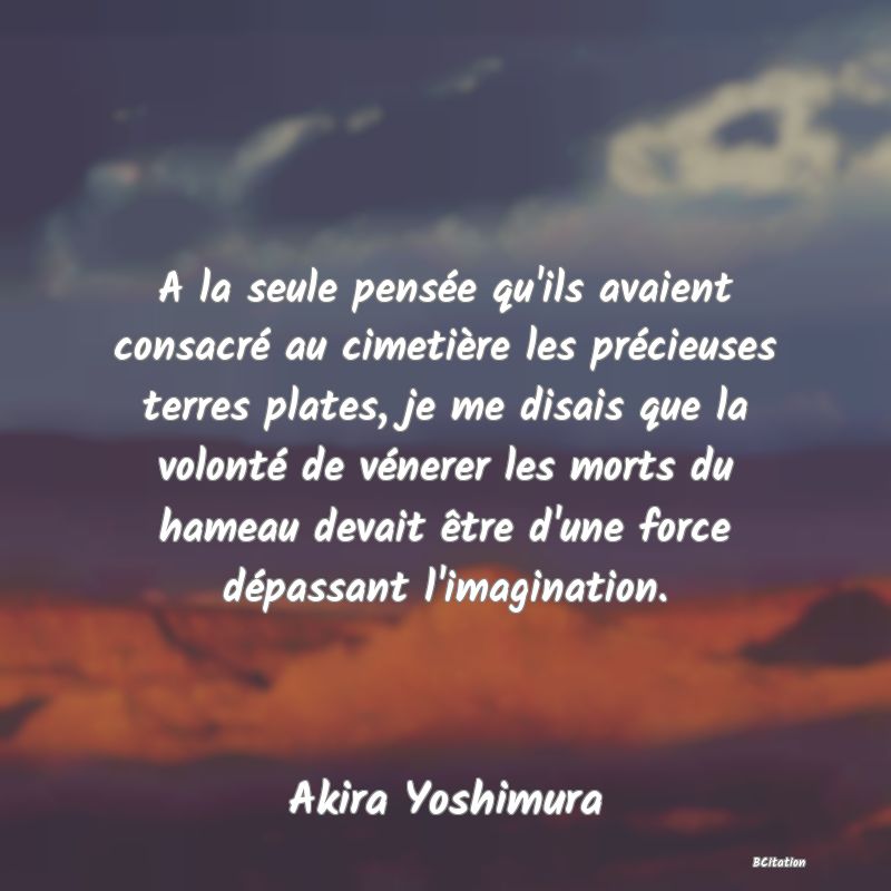 image de citation: A la seule pensée qu'ils avaient consacré au cimetière les précieuses terres plates, je me disais que la volonté de vénerer les morts du hameau devait être d'une force dépassant l'imagination.