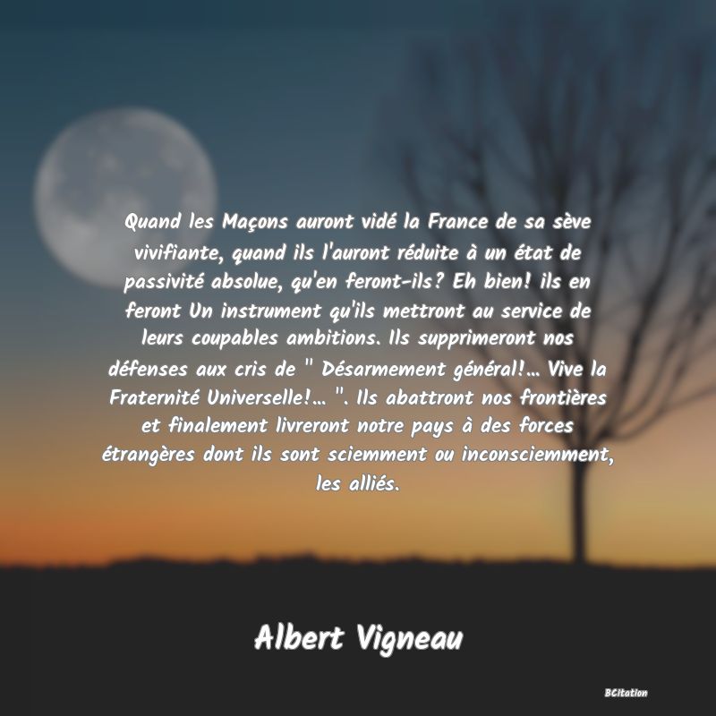 image de citation: Quand les Maçons auront vidé la France de sa sève vivifiante, quand ils l'auront réduite à un état de passivité absolue, qu'en feront-ils? Eh bien! ils en feront Un instrument qu'ils mettront au service de leurs coupables ambitions. Ils supprimeront nos défenses aux cris de   Désarmement général!... Vive la Fraternité Universelle!...  . Ils abattront nos frontières et finalement livreront notre pays à des forces étrangères dont ils sont sciemment ou inconsciemment, les alliés.