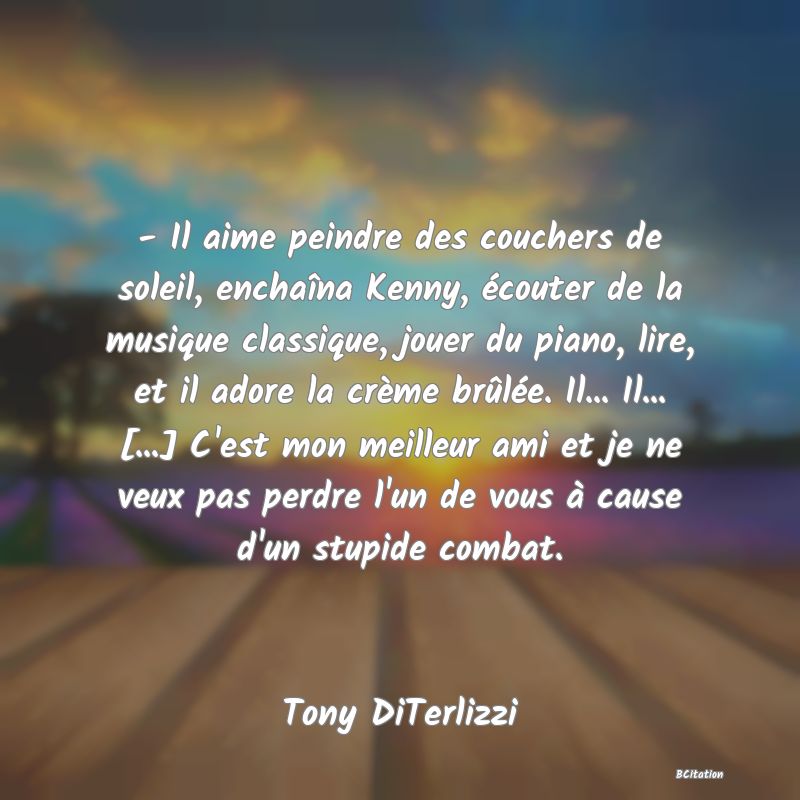 image de citation: - Il aime peindre des couchers de soleil, enchaîna Kenny, écouter de la musique classique, jouer du piano, lire, et il adore la crème brûlée. Il... Il... [...] C'est mon meilleur ami et je ne veux pas perdre l'un de vous à cause d'un stupide combat.