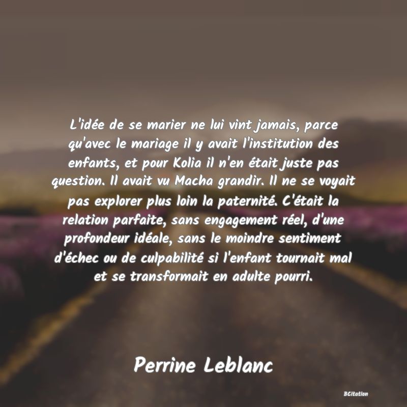 image de citation: L'idée de se marier ne lui vint jamais, parce qu'avec le mariage il y avait l'institution des enfants, et pour Kolia il n'en était juste pas question. Il avait vu Macha grandir. Il ne se voyait pas explorer plus loin la paternité. C'était la relation parfaite, sans engagement réel, d'une profondeur idéale, sans le moindre sentiment d'échec ou de culpabilité si l'enfant tournait mal et se transformait en adulte pourri.