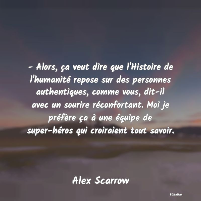 image de citation: - Alors, ça veut dire que l'Histoire de l'humanité repose sur des personnes authentiques, comme vous, dit-il avec un sourire réconfortant. Moi je préfère ça à une équipe de super-héros qui croiraient tout savoir.