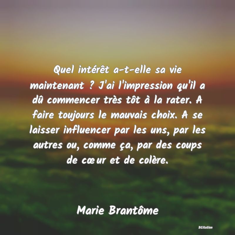 image de citation: Quel intérêt a-t-elle sa vie maintenant ? J'ai l'impression qu'il a dû commencer très tôt à la rater. A faire toujours le mauvais choix. A se laisser influencer par les uns, par les autres ou, comme ça, par des coups de cœur et de colère.