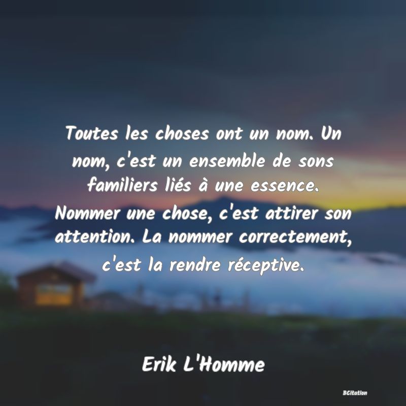 image de citation: Toutes les choses ont un nom. Un nom, c'est un ensemble de sons familiers liés à une essence. Nommer une chose, c'est attirer son attention. La nommer correctement, c'est la rendre réceptive.