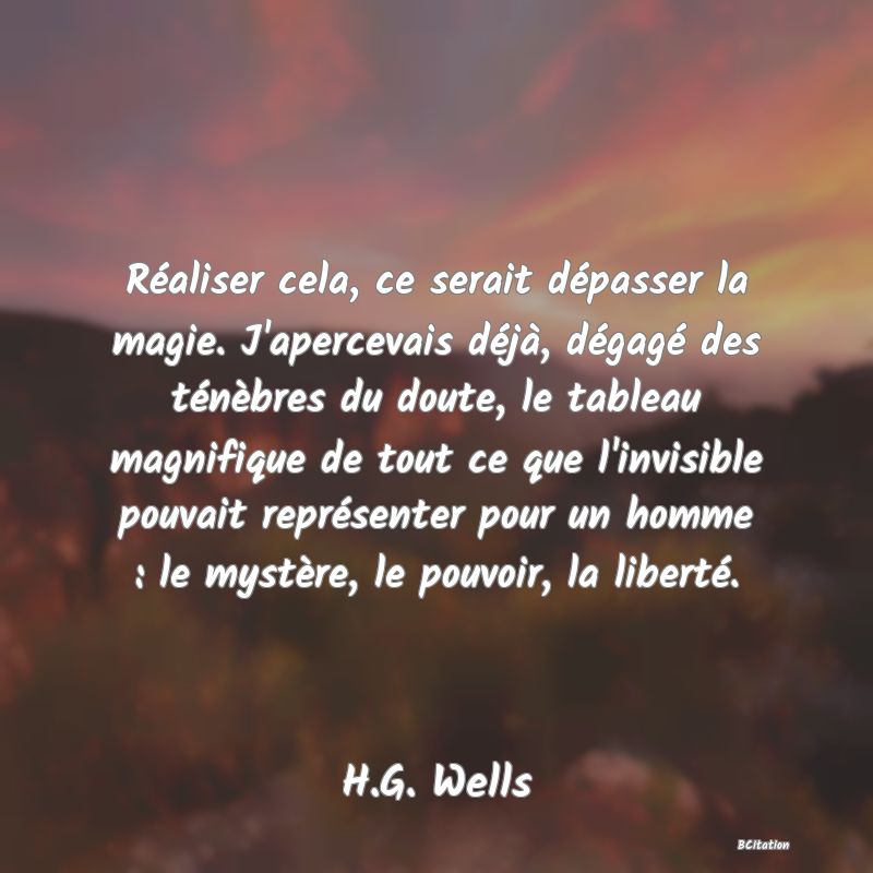 Belle Citation - Réaliser cela, ce serait dépasser la magie. J'apercevais déjà, dégagé des ténèbres du doute, le tableau magnifique de tout ce que l'invisible pouvait représenter pour un homme : le mystère, le pouvoir, la liberté. - H.G. Wells