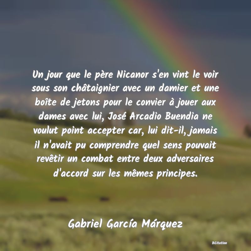 image de citation: Un jour que le père Nicanor s'en vint le voir sous son châtaignier avec un damier et une boîte de jetons pour le convier à jouer aux dames avec lui, José Arcadio Buendia ne voulut point accepter car, lui dit-il, jamais il n'avait pu comprendre quel sens pouvait revêtir un combat entre deux adversaires d'accord sur les mêmes principes.