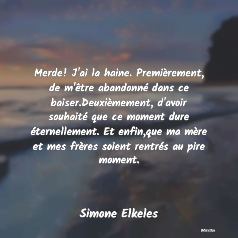 image de citation: Merde! J'ai la haine. Premièrement, de m'être abandonné dans ce baiser.Deuxièmement, d'avoir souhaité que ce moment dure éternellement. Et enfin,que ma mère et mes frères soient rentrés au pire moment.