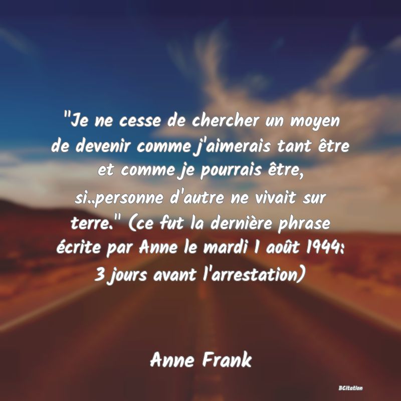 image de citation:  Je ne cesse de chercher un moyen de devenir comme j'aimerais tant être et comme je pourrais être, si..personne d'autre ne vivait sur terre.  (ce fut la dernière phrase écrite par Anne le mardi 1 août 1944: 3 jours avant l'arrestation)