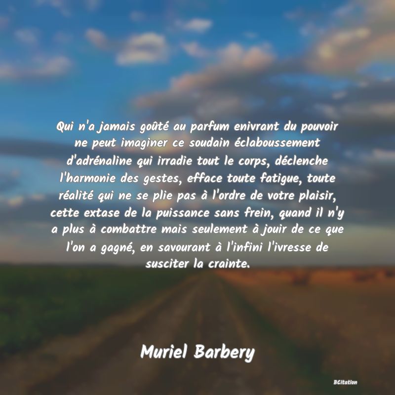 image de citation: Qui n'a jamais goûté au parfum enivrant du pouvoir ne peut imaginer ce soudain éclaboussement d'adrénaline qui irradie tout le corps, déclenche l'harmonie des gestes, efface toute fatigue, toute réalité qui ne se plie pas à l'ordre de votre plaisir, cette extase de la puissance sans frein, quand il n'y a plus à combattre mais seulement à jouir de ce que l'on a gagné, en savourant à l'infini l'ivresse de susciter la crainte.