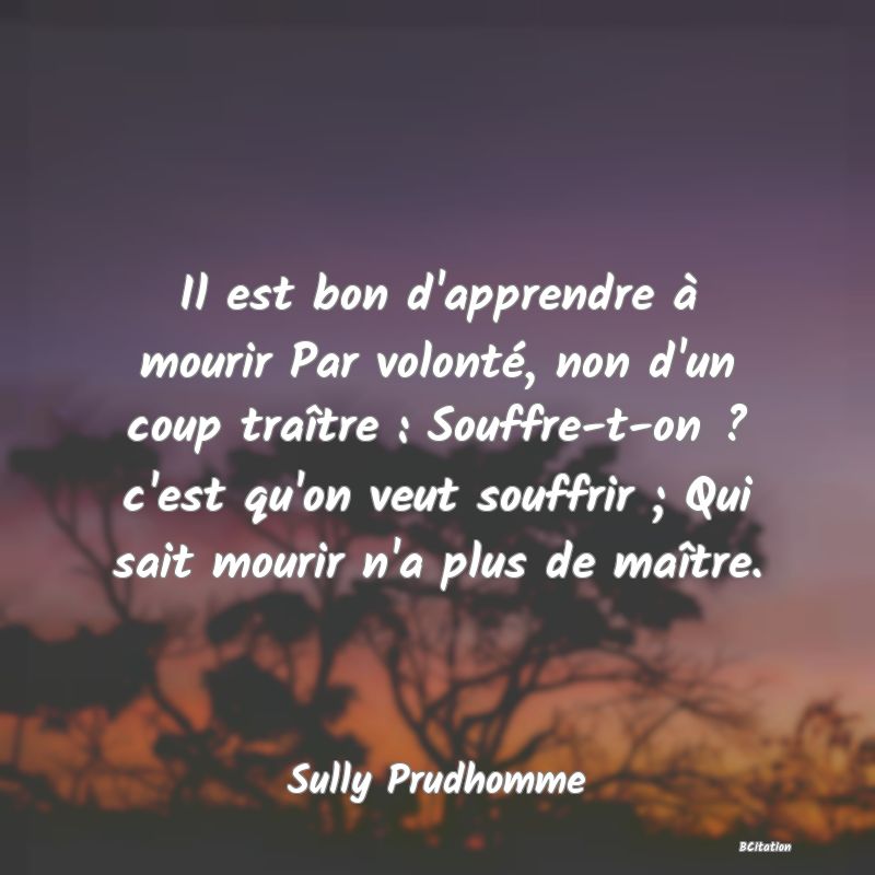 image de citation: Il est bon d'apprendre à mourir Par volonté, non d'un coup traître : Souffre-t-on ? c'est qu'on veut souffrir ; Qui sait mourir n'a plus de maître.