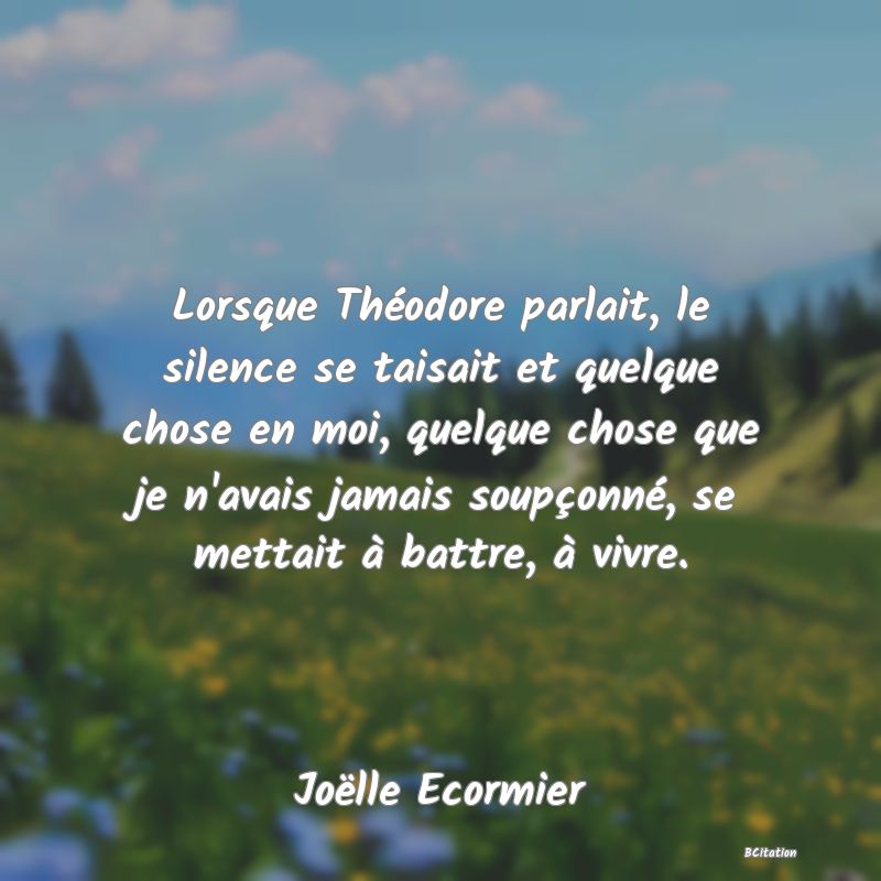 image de citation: Lorsque Théodore parlait, le silence se taisait et quelque chose en moi, quelque chose que je n'avais jamais soupçonné, se mettait à battre, à vivre.