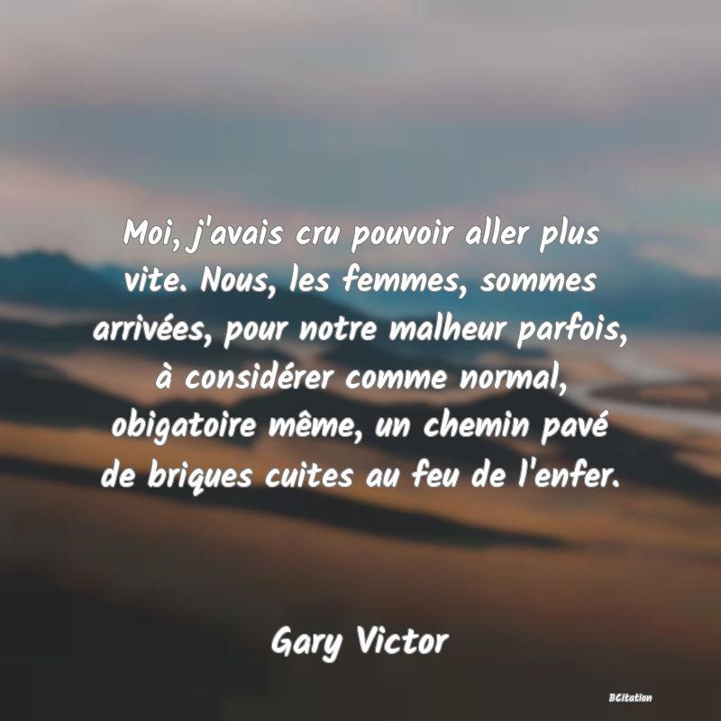 image de citation: Moi, j'avais cru pouvoir aller plus vite. Nous, les femmes, sommes arrivées, pour notre malheur parfois, à considérer comme normal, obigatoire même, un chemin pavé de briques cuites au feu de l'enfer.